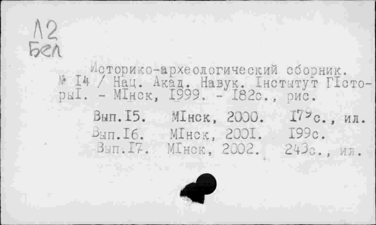 ﻿Л2 БСЛ
Историко-археологический сборник.
!> Iі! / Нац. Акад. Назук. Інститут ГІсто-ры1. - МІнск, 1999. -182с., рис.
Вып.15.
Вып.16.
Зып.17.
МІнск, 2ООО.
МІнск, 2001.
МІнск, 2002.
Г/Эс., ил. 199 с.
243с., ил.